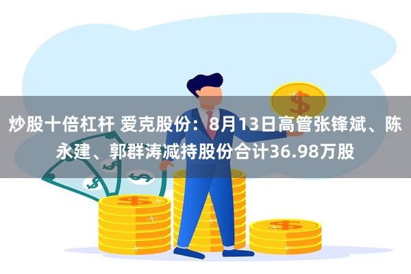 炒股十倍杠杆 爱克股份：8月13日高管张锋斌、陈永建、郭群涛减持股份合计36.98万股