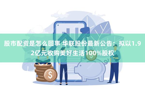 股市配资是怎么回事 华联股份最新公告：拟以1.92亿元收购美好生活100%股权