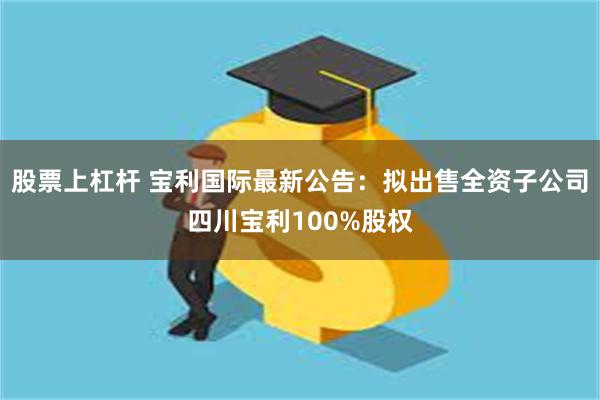 股票上杠杆 宝利国际最新公告：拟出售全资子公司四川宝利100%股权