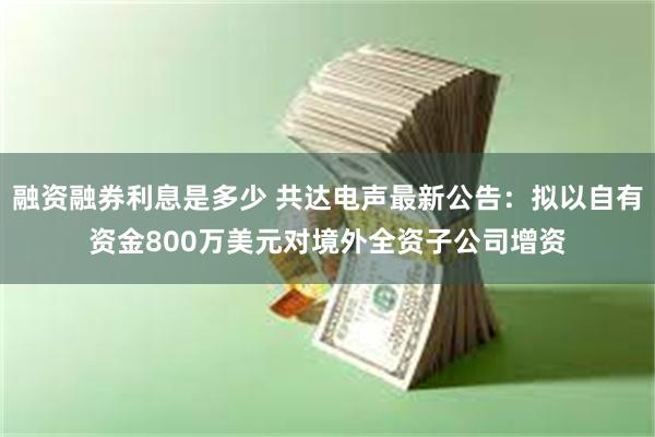 融资融券利息是多少 共达电声最新公告：拟以自有资金800万美元对境外全资子公司增资