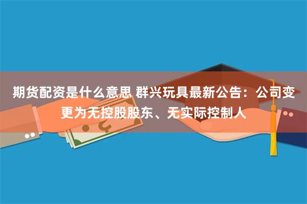 期货配资是什么意思 群兴玩具最新公告：公司变更为无控股股东、无实际控制人