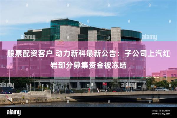 股票配资客户 动力新科最新公告：子公司上汽红岩部分募集资金被冻结