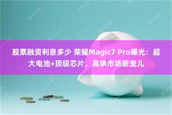 股票融资利息多少 荣耀Magic7 Pro曝光：超大电池+顶级芯片，高端市场新宠儿