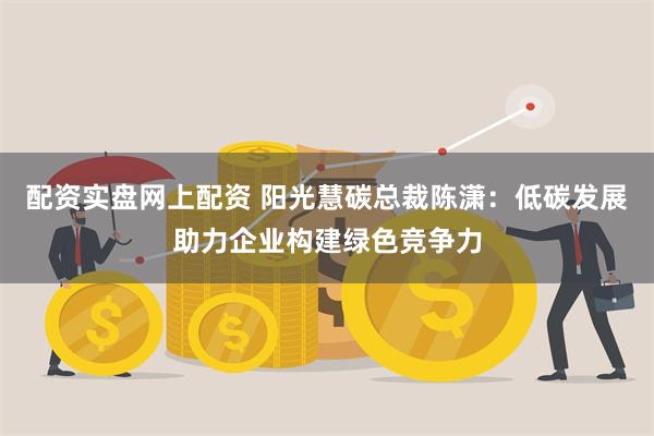 配资实盘网上配资 阳光慧碳总裁陈潇：低碳发展助力企业构建绿色竞争力