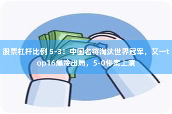 股票杠杆比例 5-3！中国名将淘汰世界冠军，又一top16爆冷出局，5-0惨案上演