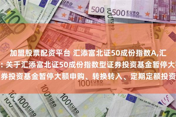 加盟股票配资平台 汇添富北证50成份指数A,汇添富北证50成份指数C: 关于汇添富北证50成份指数型证券投资基金暂停大额申购、转换转入、定期定额投资业务的公告