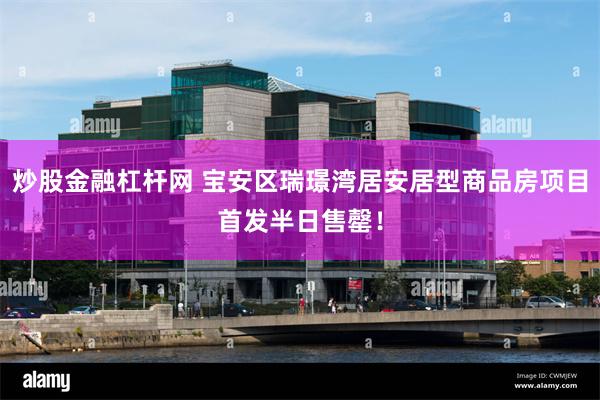 炒股金融杠杆网 宝安区瑞璟湾居安居型商品房项目首发半日售罄！