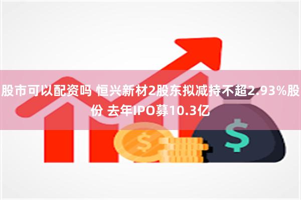 股市可以配资吗 恒兴新材2股东拟减持不超2.93%股份 去年IPO募10.3亿