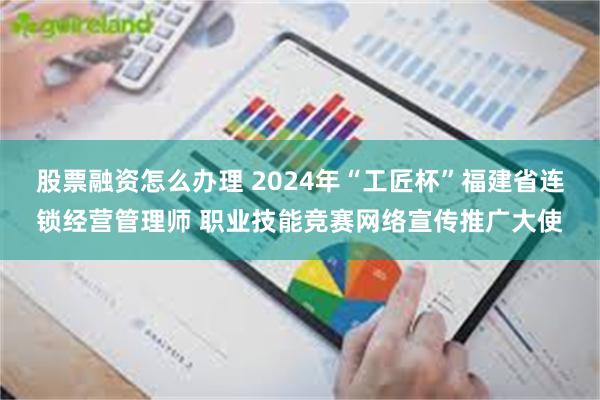 股票融资怎么办理 2024年“工匠杯”福建省连锁经营管理师 职业技能竞赛网络宣传推广大使