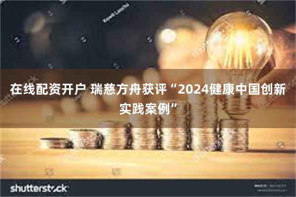 在线配资开户 瑞慈方舟获评“2024健康中国创新实践案例”