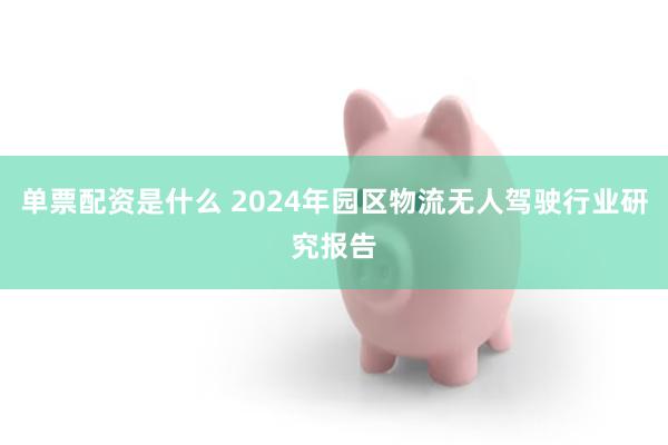 单票配资是什么 2024年园区物流无人驾驶行业研究报告