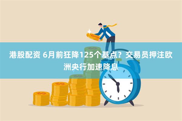 港股配资 6月前狂降125个基点？交易员押注欧洲央行加速降息