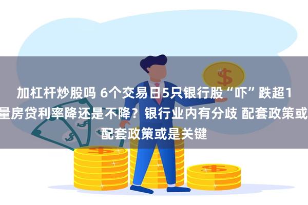 加杠杆炒股吗 6个交易日5只银行股“吓”跌超10% 存量房贷利率降还是不降？银行业内有分歧 配套政策或是关键