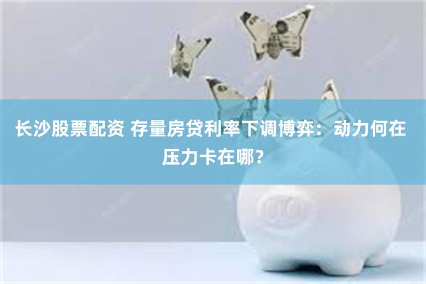 长沙股票配资 存量房贷利率下调博弈：动力何在 压力卡在哪？