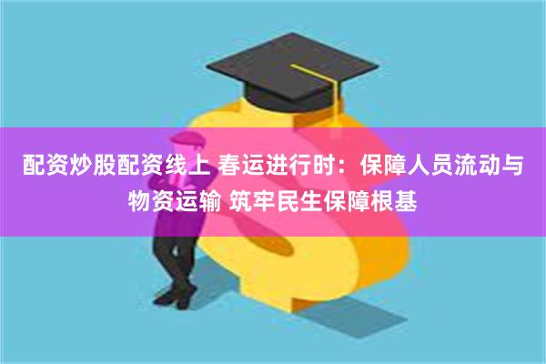 配资炒股配资线上 春运进行时：保障人员流动与物资运输 筑牢民生保障根基