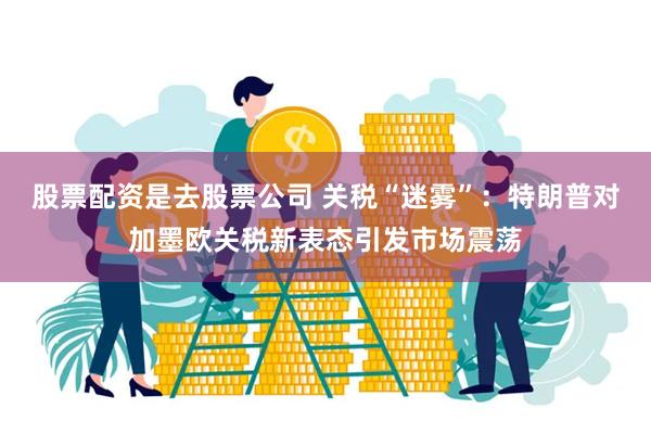 股票配资是去股票公司 关税“迷雾”：特朗普对加墨欧关税新表态引发市场震荡