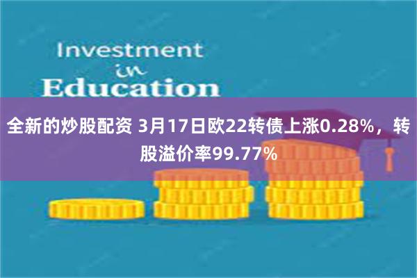 全新的炒股配资 3月17日欧22转债上涨0.28%，转股溢价率99.77%