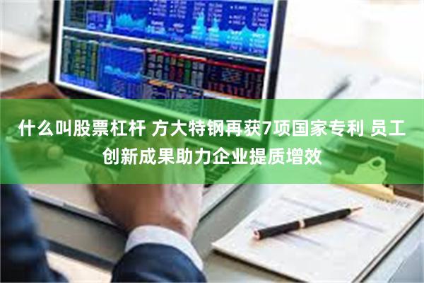什么叫股票杠杆 方大特钢再获7项国家专利 员工创新成果助力企业提质增效