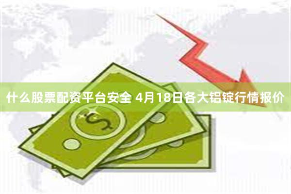 什么股票配资平台安全 4月18日各大铝锭行情报价